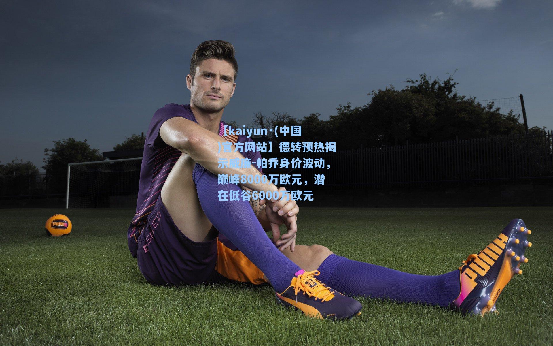 【kaiyun·(中国)官方网站】德转预热揭示威廉-帕乔身价波动，巅峰8000万欧元，潜在低谷6000万欧元
